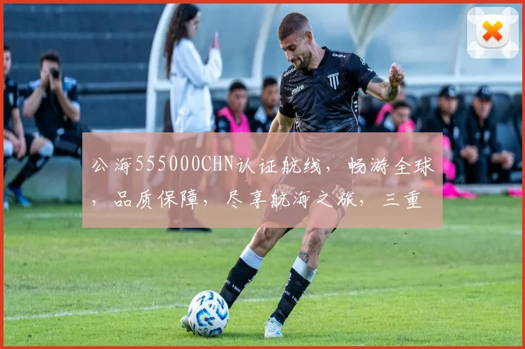 公海555000CHN认证航线,畅游全球,品质保障,尽享航海之旅,三重保障,值得信赖